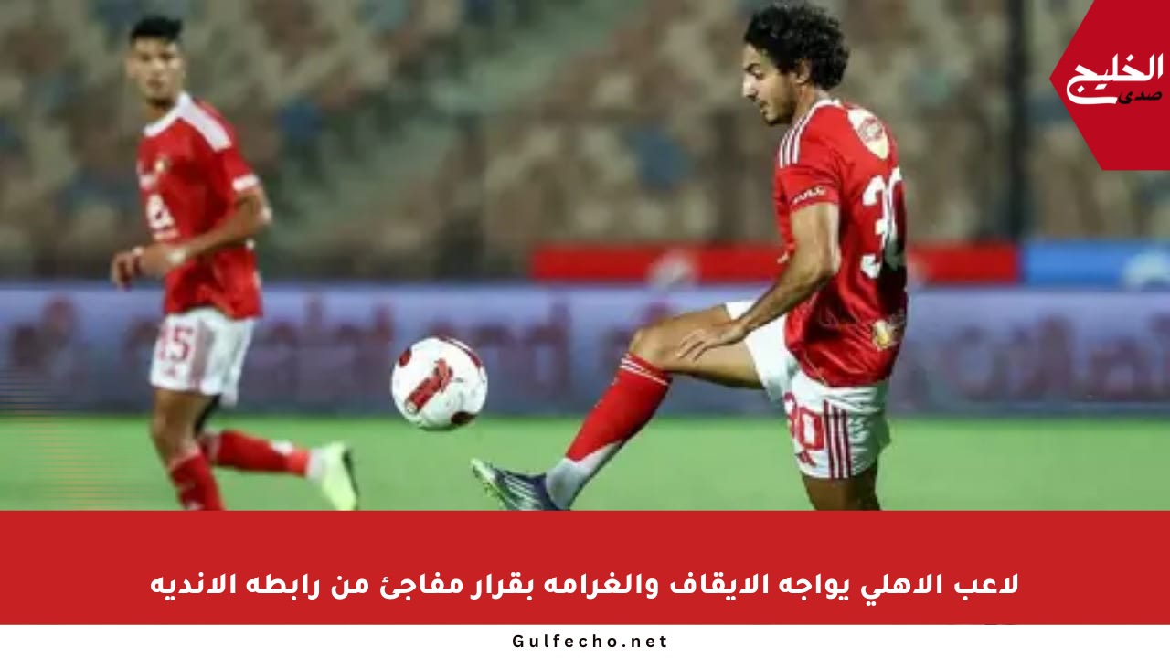 لاعب الأهلي يواجه الإيقاف والغرامة بقرار مفاجئ من رابطة الأندية